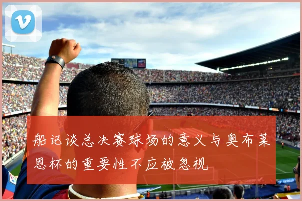 船记谈总决赛球场的意义与奥布莱恩杯的重要性不应被忽视