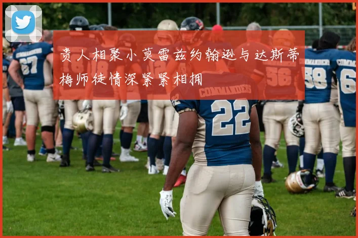 贵人相聚小莫雷兹约翰逊与达斯蒂梅师徒情深紧紧相拥