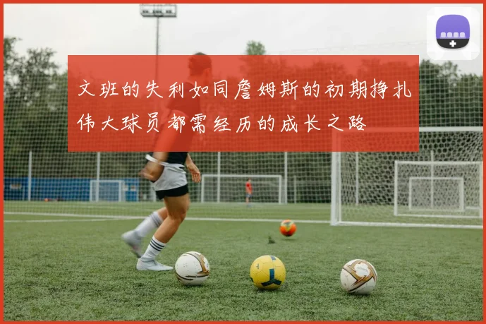 文班的失利如同詹姆斯的初期挣扎伟大球员都需经历的成长之路