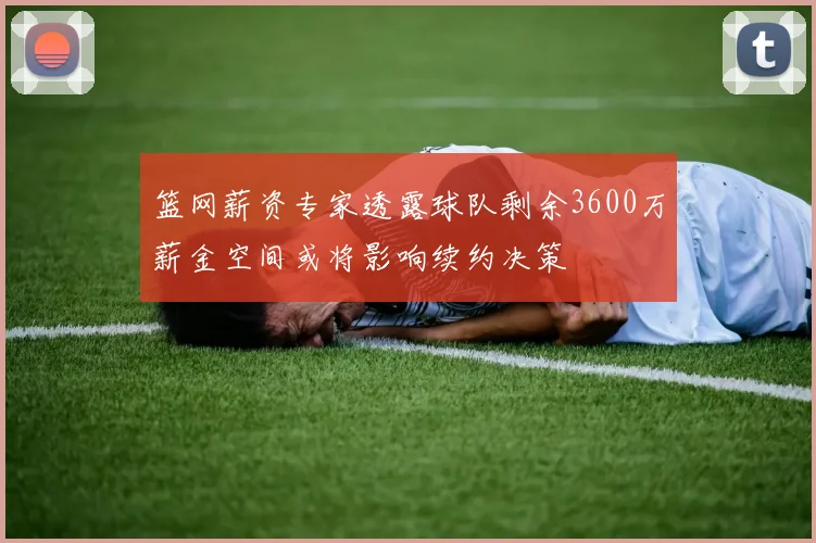 篮网薪资专家透露球队剩余3600万薪金空间或将影响续约决策