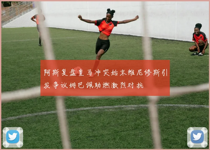 阿斯复盘皇马冲突始末维尼修斯引发争议姆巴佩助燃激烈对抗