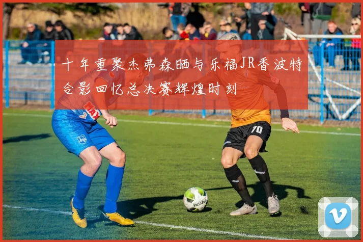十年重聚杰弗森晒与乐福JR香波特合影回忆总决赛辉煌时刻