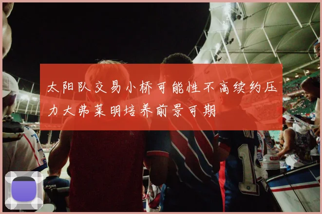 太阳队交易小桥可能性不高续约压力大弗莱明培养前景可期