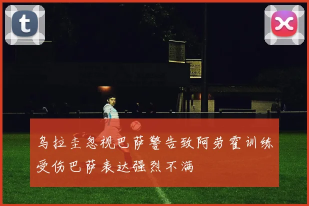 乌拉圭忽视巴萨警告致阿劳霍训练受伤巴萨表达强烈不满